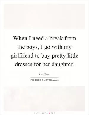 When I need a break from the boys, I go with my girlfriend to buy pretty little dresses for her daughter Picture Quote #1