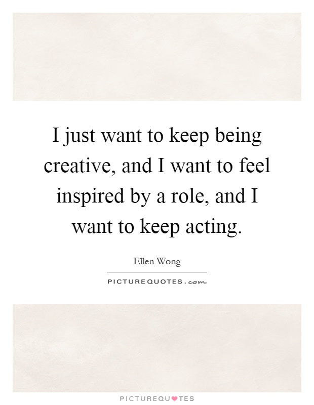 I just want to keep being creative, and I want to feel inspired by a role, and I want to keep acting Picture Quote #1