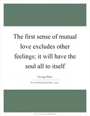 The first sense of mutual love excludes other feelings; it will have the soul all to itself Picture Quote #1
