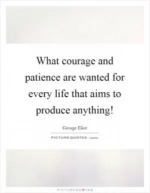 What courage and patience are wanted for every life that aims to produce anything! Picture Quote #1