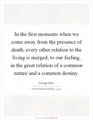 In the first moments when we come away from the presence of death, every other relation to the living is merged, to our feeling, in the great relation of a common nature and a common destiny Picture Quote #1