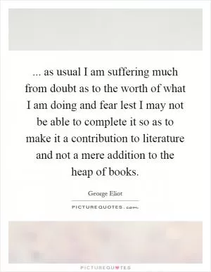 ... as usual I am suffering much from doubt as to the worth of what I am doing and fear lest I may not be able to complete it so as to make it a contribution to literature and not a mere addition to the heap of books Picture Quote #1