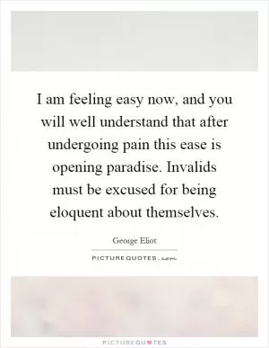 I am feeling easy now, and you will well understand that after undergoing pain this ease is opening paradise. Invalids must be excused for being eloquent about themselves Picture Quote #1