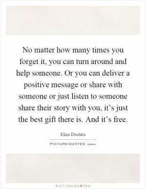 No matter how many times you forget it, you can turn around and help someone. Or you can deliver a positive message or share with someone or just listen to someone share their story with you, it’s just the best gift there is. And it’s free Picture Quote #1
