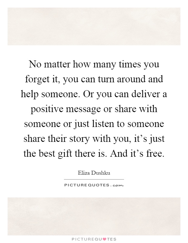 No matter how many times you forget it, you can turn around and help someone. Or you can deliver a positive message or share with someone or just listen to someone share their story with you, it's just the best gift there is. And it's free Picture Quote #1