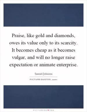 Praise, like gold and diamonds, owes its value only to its scarcity. It becomes cheap as it becomes vulgar, and will no longer raise expectation or animate enterprise Picture Quote #1