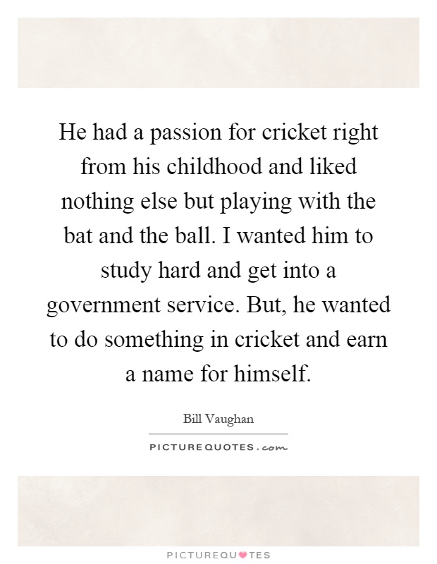 He had a passion for cricket right from his childhood and liked nothing else but playing with the bat and the ball. I wanted him to study hard and get into a government service. But, he wanted to do something in cricket and earn a name for himself Picture Quote #1