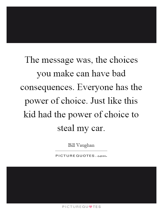 The message was, the choices you make can have bad consequences. Everyone has the power of choice. Just like this kid had the power of choice to steal my car Picture Quote #1