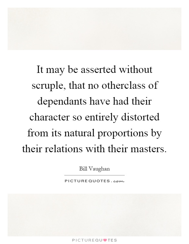 It may be asserted without scruple, that no otherclass of dependants have had their character so entirely distorted from its natural proportions by their relations with their masters Picture Quote #1