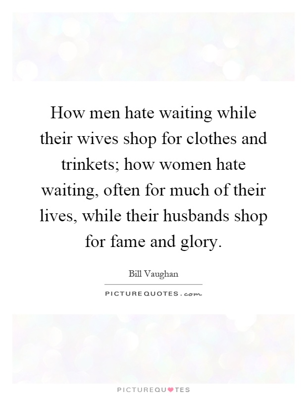 How men hate waiting while their wives shop for clothes and trinkets; how women hate waiting, often for much of their lives, while their husbands shop for fame and glory Picture Quote #1