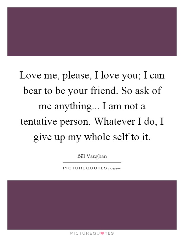 Love me, please, I love you; I can bear to be your friend. So ask of me anything... I am not a tentative person. Whatever I do, I give up my whole self to it Picture Quote #1