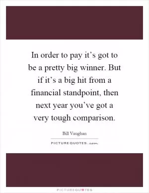 In order to pay it’s got to be a pretty big winner. But if it’s a big hit from a financial standpoint, then next year you’ve got a very tough comparison Picture Quote #1
