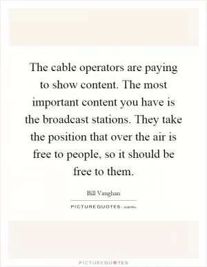 The cable operators are paying to show content. The most important content you have is the broadcast stations. They take the position that over the air is free to people, so it should be free to them Picture Quote #1