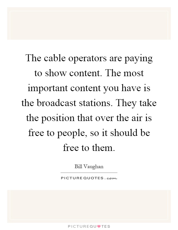 The cable operators are paying to show content. The most important content you have is the broadcast stations. They take the position that over the air is free to people, so it should be free to them Picture Quote #1