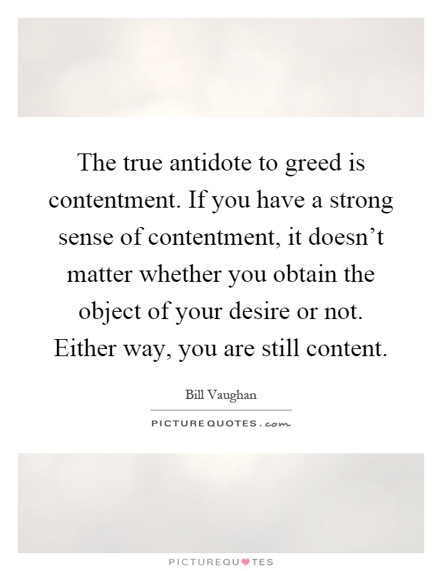 The true antidote to greed is contentment. If you have a strong sense of contentment, it doesn't matter whether you obtain the object of your desire or not. Either way, you are still content Picture Quote #1