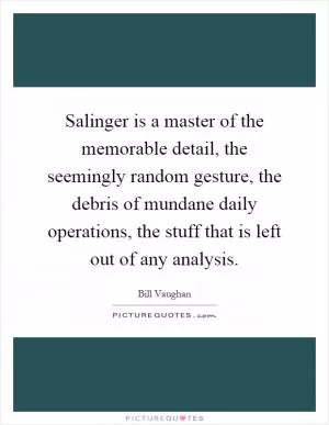 Salinger is a master of the memorable detail, the seemingly random gesture, the debris of mundane daily operations, the stuff that is left out of any analysis Picture Quote #1
