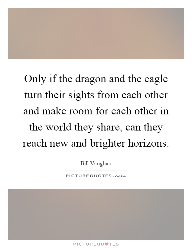 Only if the dragon and the eagle turn their sights from each other and make room for each other in the world they share, can they reach new and brighter horizons Picture Quote #1