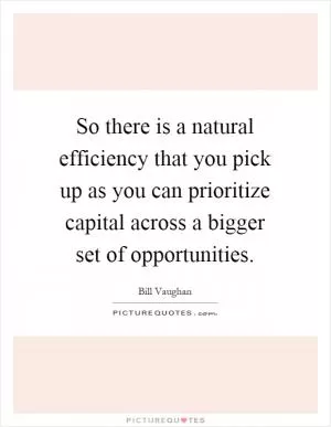 So there is a natural efficiency that you pick up as you can prioritize capital across a bigger set of opportunities Picture Quote #1