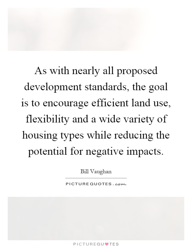 As with nearly all proposed development standards, the goal is to encourage efficient land use, flexibility and a wide variety of housing types while reducing the potential for negative impacts Picture Quote #1