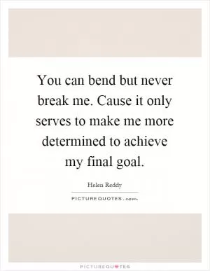 You can bend but never break me. Cause it only serves to make me more determined to achieve my final goal Picture Quote #1