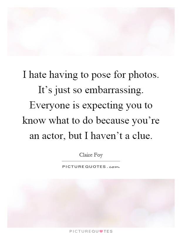 I hate having to pose for photos. It's just so embarrassing. Everyone is expecting you to know what to do because you're an actor, but I haven't a clue Picture Quote #1