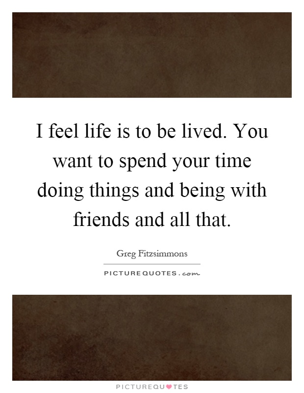 I feel life is to be lived. You want to spend your time doing things and being with friends and all that Picture Quote #1