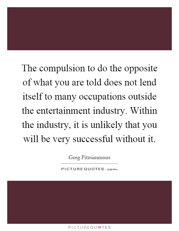 The compulsion to do the opposite of what you are told does not lend itself to many occupations outside the entertainment industry. Within the industry, it is unlikely that you will be very successful without it Picture Quote #1