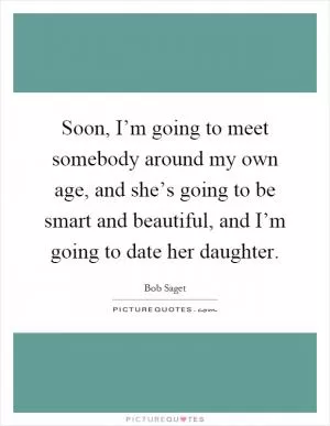 Soon, I’m going to meet somebody around my own age, and she’s going to be smart and beautiful, and I’m going to date her daughter Picture Quote #1
