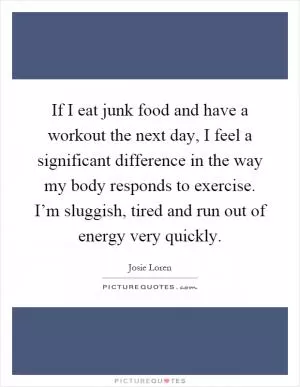If I eat junk food and have a workout the next day, I feel a significant difference in the way my body responds to exercise. I’m sluggish, tired and run out of energy very quickly Picture Quote #1