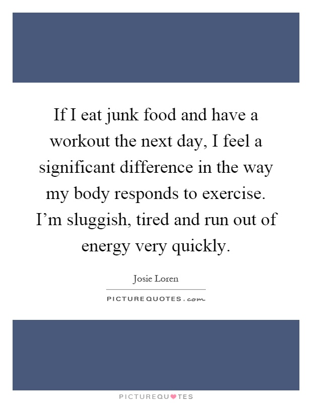 If I eat junk food and have a workout the next day, I feel a significant difference in the way my body responds to exercise. I'm sluggish, tired and run out of energy very quickly Picture Quote #1