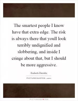 The smartest people I know have that extra edge. The risk is always there that youll look terribly undignified and slobbering, and inside I cringe about that, but I should be more aggressive Picture Quote #1