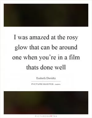 I was amazed at the rosy glow that can be around one when you’re in a film thats done well Picture Quote #1