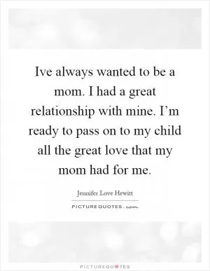 Ive always wanted to be a mom. I had a great relationship with mine. I’m ready to pass on to my child all the great love that my mom had for me Picture Quote #1