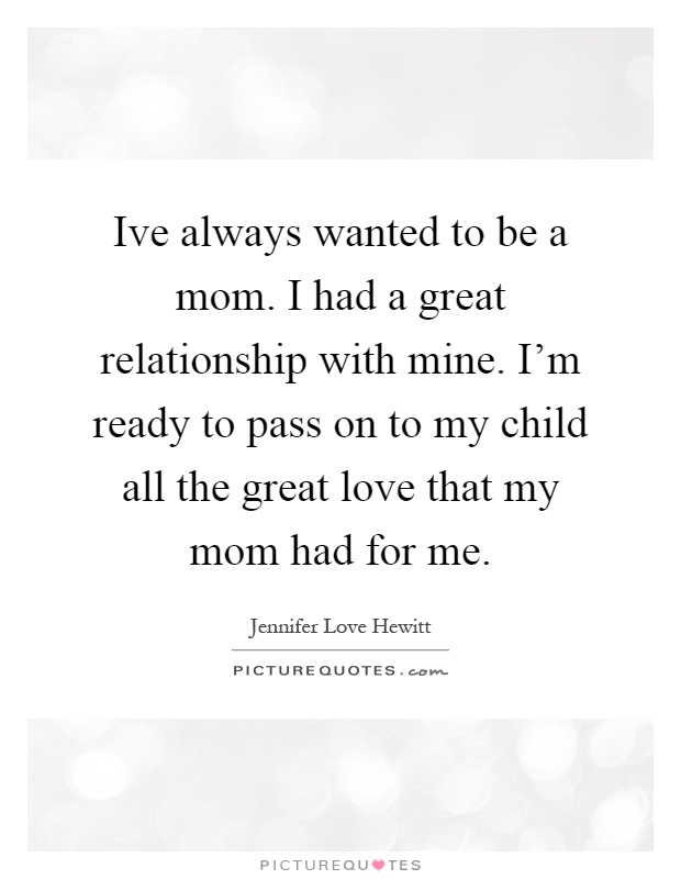 Ive always wanted to be a mom. I had a great relationship with mine. I'm ready to pass on to my child all the great love that my mom had for me Picture Quote #1