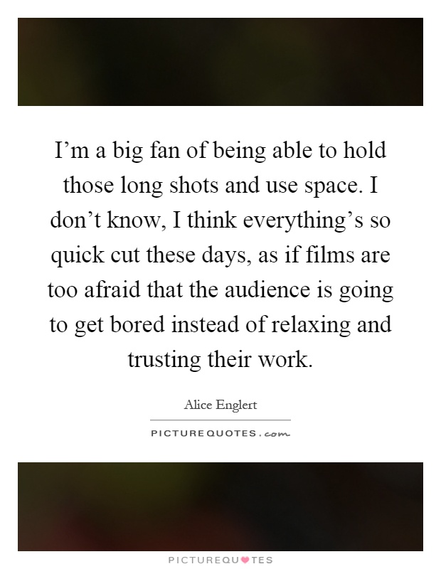 I'm a big fan of being able to hold those long shots and use space. I don't know, I think everything's so quick cut these days, as if films are too afraid that the audience is going to get bored instead of relaxing and trusting their work Picture Quote #1