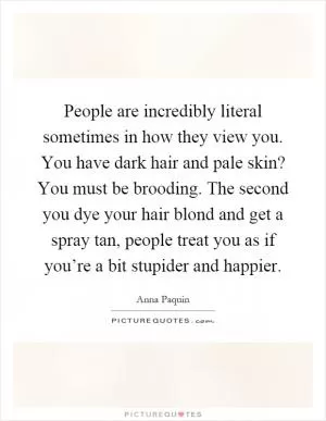 People are incredibly literal sometimes in how they view you. You have dark hair and pale skin? You must be brooding. The second you dye your hair blond and get a spray tan, people treat you as if you’re a bit stupider and happier Picture Quote #1