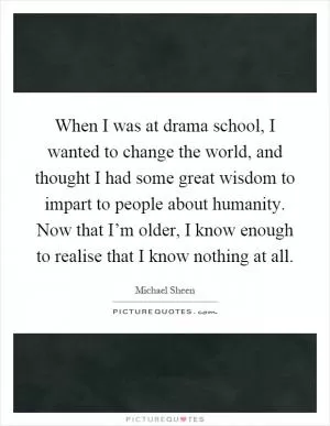 When I was at drama school, I wanted to change the world, and thought I had some great wisdom to impart to people about humanity. Now that I’m older, I know enough to realise that I know nothing at all Picture Quote #1