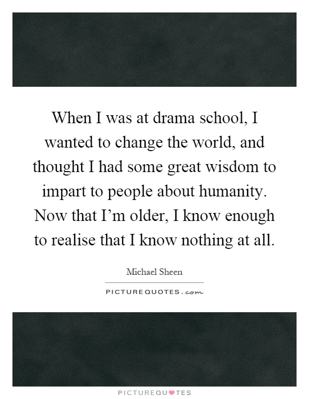 When I was at drama school, I wanted to change the world, and thought I had some great wisdom to impart to people about humanity. Now that I'm older, I know enough to realise that I know nothing at all Picture Quote #1