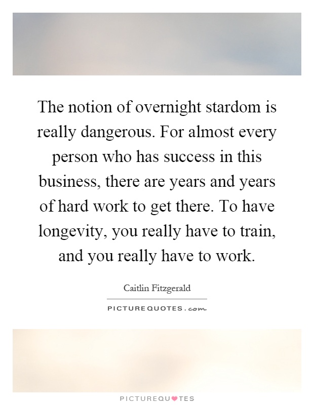 The notion of overnight stardom is really dangerous. For almost every person who has success in this business, there are years and years of hard work to get there. To have longevity, you really have to train, and you really have to work Picture Quote #1