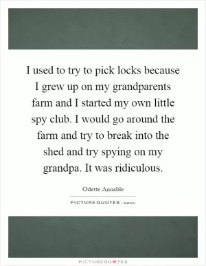 I used to try to pick locks because I grew up on my grandparents farm and I started my own little spy club. I would go around the farm and try to break into the shed and try spying on my grandpa. It was ridiculous Picture Quote #1