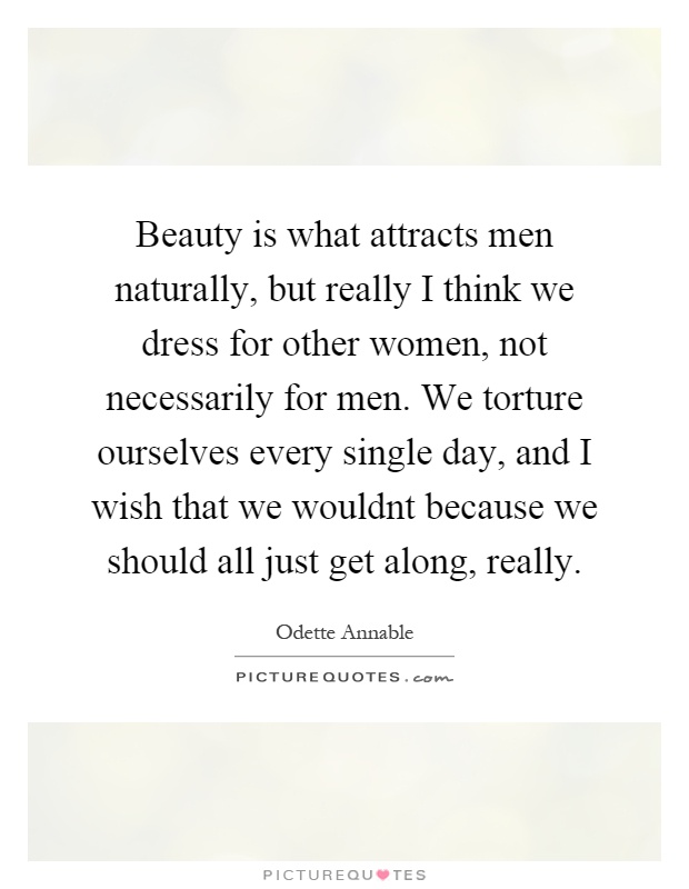 Beauty is what attracts men naturally, but really I think we dress for other women, not necessarily for men. We torture ourselves every single day, and I wish that we wouldnt because we should all just get along, really Picture Quote #1