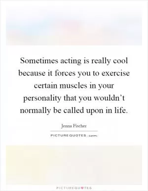 Sometimes acting is really cool because it forces you to exercise certain muscles in your personality that you wouldn’t normally be called upon in life Picture Quote #1