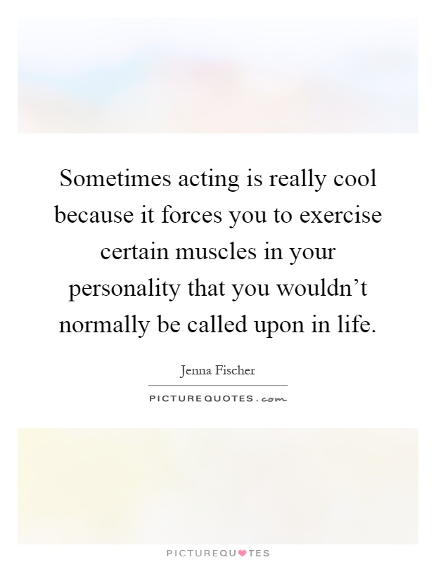 Sometimes acting is really cool because it forces you to exercise certain muscles in your personality that you wouldn't normally be called upon in life Picture Quote #1