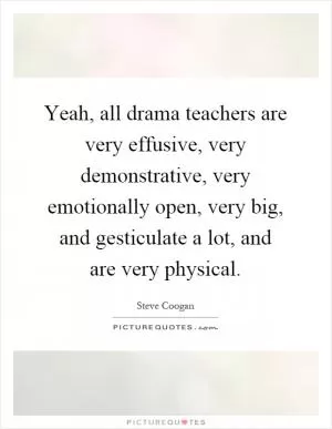 Yeah, all drama teachers are very effusive, very demonstrative, very emotionally open, very big, and gesticulate a lot, and are very physical Picture Quote #1