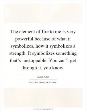 The element of fire to me is very powerful because of what it symbolizes, how it symbolizes a strength. It symbolizes something that’s unstoppable. You can’t get through it, you know Picture Quote #1