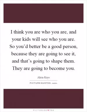 I think you are who you are, and your kids will see who you are. So you’d better be a good person, because they are going to see it, and that’s going to shape them. They are going to become you Picture Quote #1