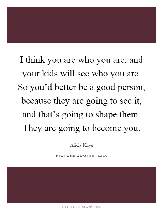 I think you are who you are, and your kids will see who you are. So you'd better be a good person, because they are going to see it, and that's going to shape them. They are going to become you Picture Quote #1