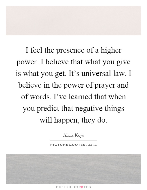 I feel the presence of a higher power. I believe that what you give is what you get. It's universal law. I believe in the power of prayer and of words. I've learned that when you predict that negative things will happen, they do Picture Quote #1