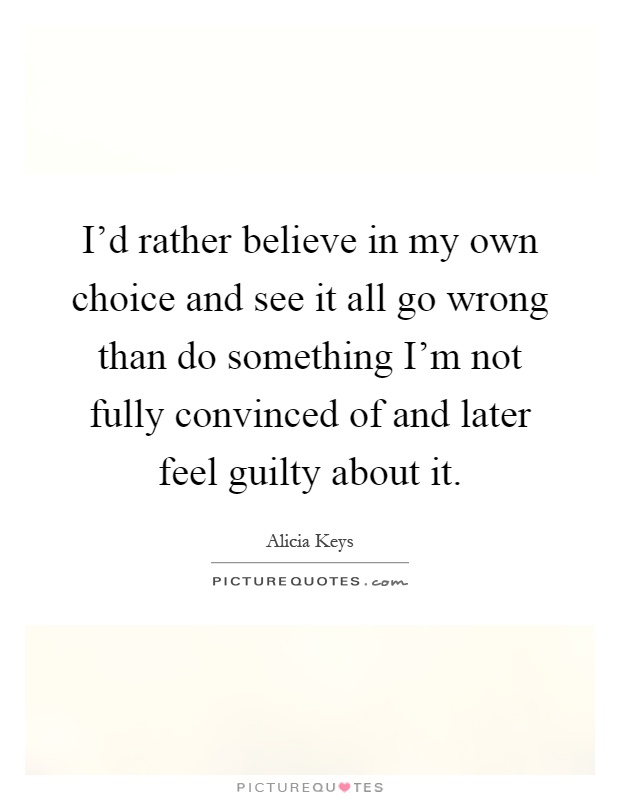 I'd rather believe in my own choice and see it all go wrong than do something I'm not fully convinced of and later feel guilty about it Picture Quote #1