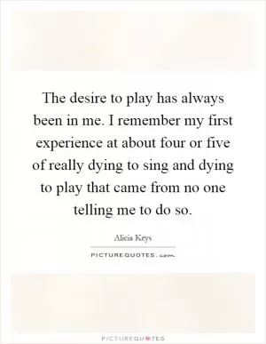 The desire to play has always been in me. I remember my first experience at about four or five of really dying to sing and dying to play that came from no one telling me to do so Picture Quote #1